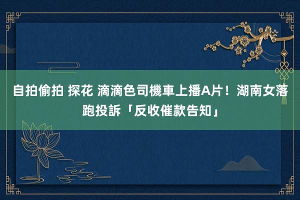 自拍偷拍 探花 滴滴色司機車上播A片！　湖南女落跑投訴「反收催款告知」