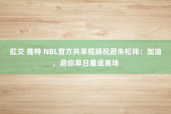 肛交 推特 NBL官方共享视频祝愿朱松玮:加油,愿你早日重返赛场