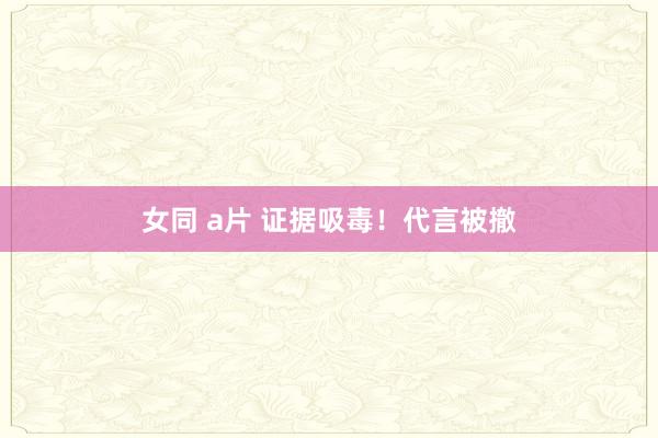 女同 a片 证据吸毒！代言被撤
