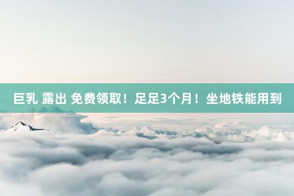 巨乳 露出 免费领取！足足3个月！坐地铁能用到