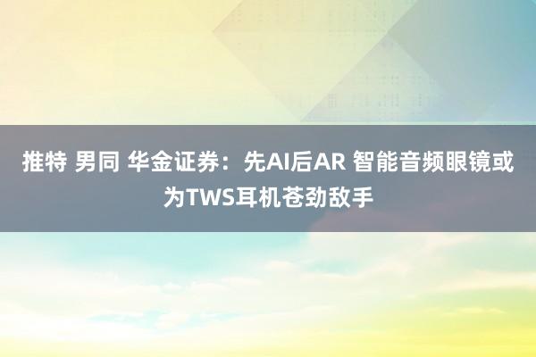 推特 男同 华金证券：先AI后AR 智能音频眼镜或为TWS耳机苍劲敌手