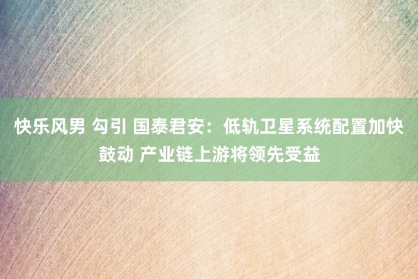快乐风男 勾引 国泰君安：低轨卫星系统配置加快鼓动 产业链上游将领先受益