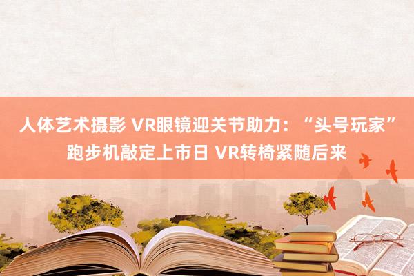 人体艺术摄影 VR眼镜迎关节助力：“头号玩家”跑步机敲定上市日 VR转椅紧随后来