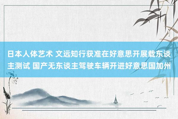 日本人体艺术 文远知行获准在好意思开展载东谈主测试 国产无东谈主驾驶车辆开进好意思国加州