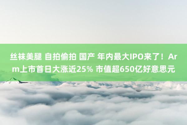 丝袜美腿 自拍偷拍 国产 年内最大IPO来了！Arm上市首日大涨近25% 市值超650亿好意思元