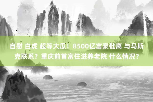 自慰 白虎 超等大瓜！8500亿富豪仳离 与马斯克联系？重庆前首富住进养老院 什么情况？