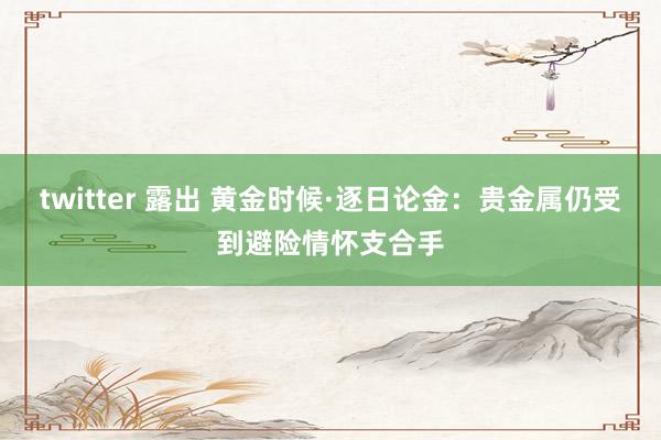 twitter 露出 黄金时候·逐日论金：贵金属仍受到避险情怀支合手