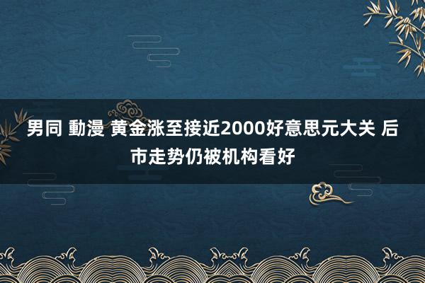 男同 動漫 黄金涨至接近2000好意思元大关 后市走势仍被机构看好
