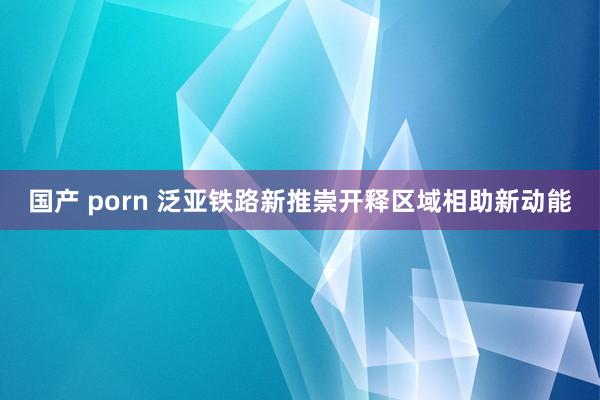 国产 porn 泛亚铁路新推崇开释区域相助新动能