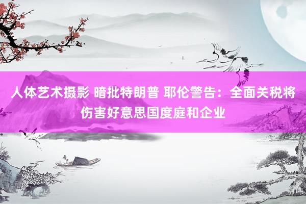 人体艺术摄影 暗批特朗普 耶伦警告：全面关税将伤害好意思国度庭和企业