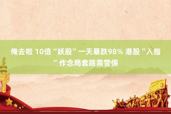 俺去啦 10倍“妖股”一天暴跌98% 港股“入指”作念局套路需警惕