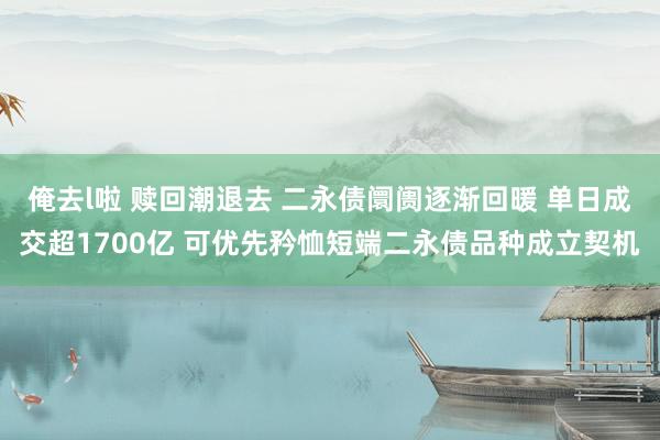 俺去l啦 赎回潮退去 二永债阛阓逐渐回暖 单日成交超1700亿 可优先矜恤短端二永债品种成立契机