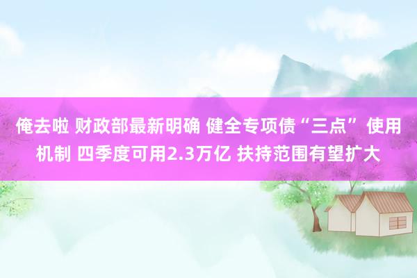 俺去啦 财政部最新明确 健全专项债“三点” 使用机制 四季度可用2.3万亿 扶持范围有望扩大