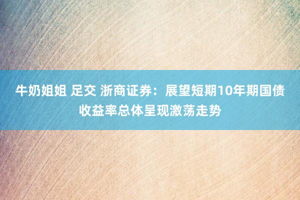 牛奶姐姐 足交 浙商证券：展望短期10年期国债收益率总体呈现激荡走势