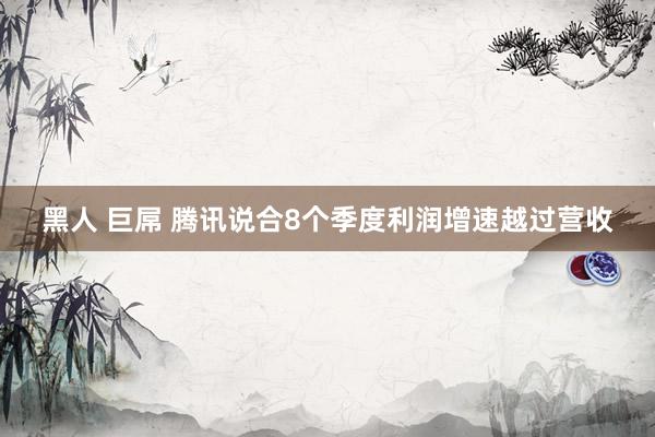 黑人 巨屌 腾讯说合8个季度利润增速越过营收
