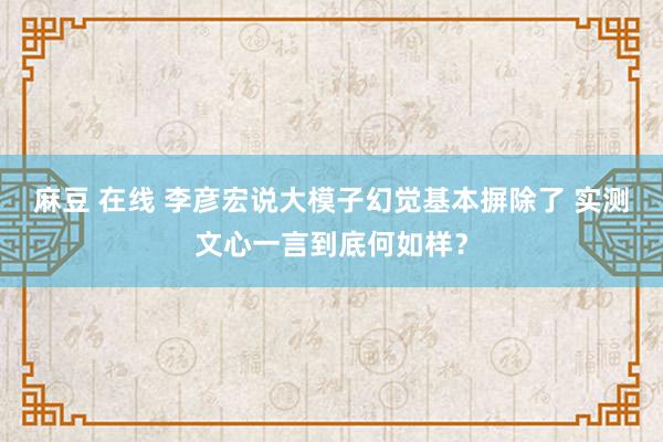 麻豆 在线 李彦宏说大模子幻觉基本摒除了 实测文心一言到底何如样？