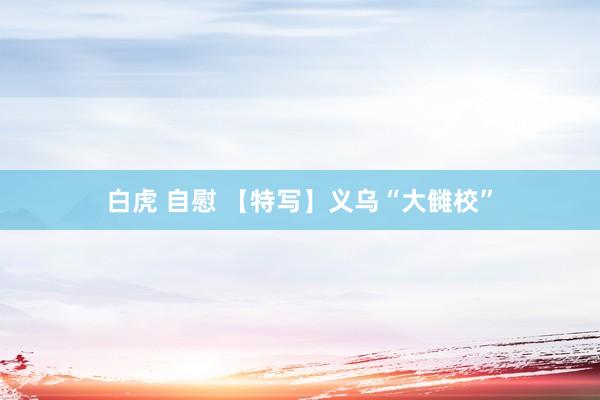白虎 自慰 【特写】义乌“大雠校”