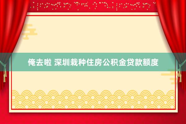 俺去啦 深圳栽种住房公积金贷款额度