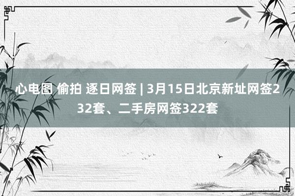心电图 偷拍 逐日网签 | 3月15日北京新址网签232套、二手房网签322套