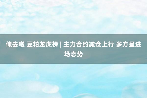 俺去啦 豆粕龙虎榜 | 主力合约减仓上行 多方呈进场态势