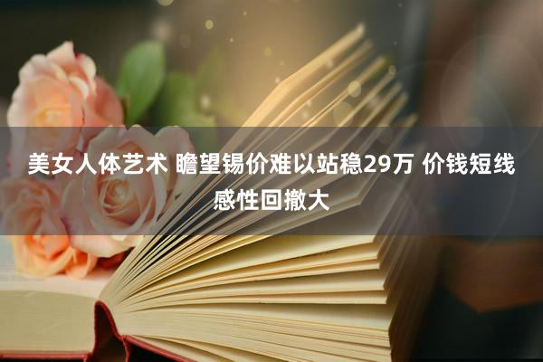 美女人体艺术 瞻望锡价难以站稳29万 价钱短线感性回撤大