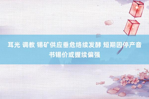 耳光 调教 锡矿供应垂危络续发酵 短期因停产音书锡价或握续偏强