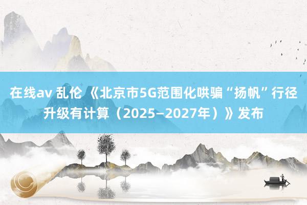 在线av 乱伦 《北京市5G范围化哄骗“扬帆”行径升级有计算（2025—2027年）》发布