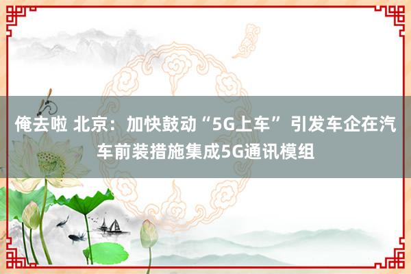 俺去啦 北京：加快鼓动“5G上车” 引发车企在汽车前装措施集成5G通讯模组