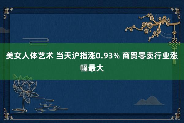 美女人体艺术 当天沪指涨0.93% 商贸零卖行业涨幅最大