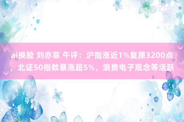ai换脸 刘亦菲 午评：沪指涨近1%复原3200点，北证50指数暴涨超5%，浪费电子观念等活跃