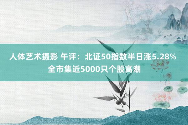 人体艺术摄影 午评：北证50指数半日涨5.28% 全市集近5000只个股高潮