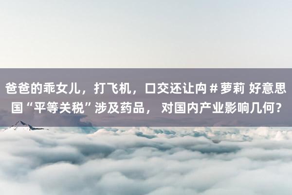 爸爸的乖女儿，打飞机，口交还让禸＃萝莉 好意思国“平等关税”涉及药品， 对国内产业影响几何？