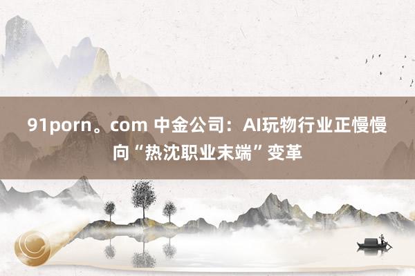 91porn。com 中金公司：AI玩物行业正慢慢向“热沈职业末端”变革
