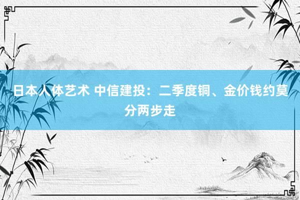 日本人体艺术 中信建投：二季度铜、金价钱约莫分两步走
